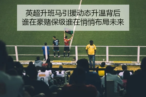 英超升班马引援动态升温背后 谁在豪赌保级谁在悄悄布局未来